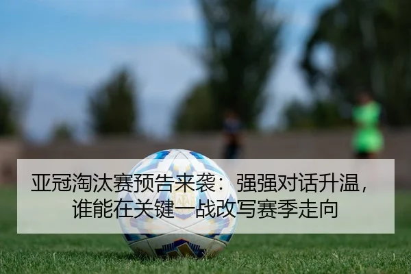 亚冠淘汰赛预告来袭：强强对话升温，谁能在关键一战改写赛季走向