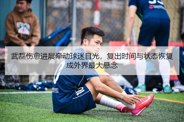 武磊伤愈进展牵动球迷目光,复出时间与状态恢复成外界最大悬念