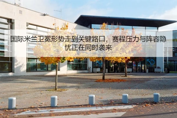 国际米兰卫冕形势走到关键路口，赛程压力与阵容隐忧正在同时袭来