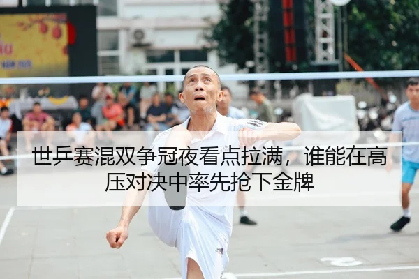 世乒赛混双争冠夜看点拉满，谁能在高压对决中率先抢下金牌